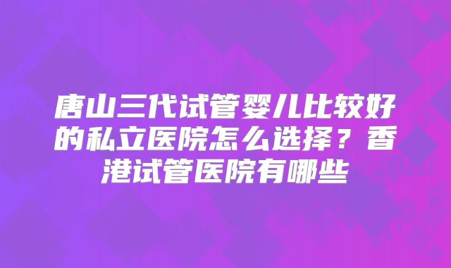 唐山三代试管婴儿比较好的私立医院怎么选择？香港试管医院有哪些