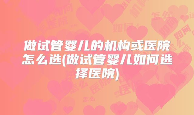 做试管婴儿的机构或医院怎么选(做试管婴儿如何选择医院)