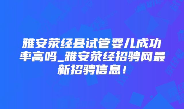 雅安荥经县试管婴儿成功率高吗_雅安荥经招骋网最新招骋信息！