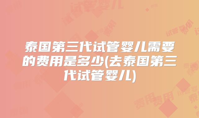 泰国第三代试管婴儿需要的费用是多少(去泰国第三代试管婴儿)