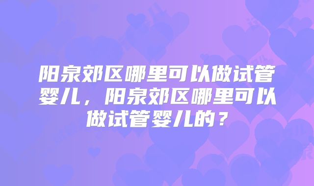 阳泉郊区哪里可以做试管婴儿,阳泉郊区哪里可以做试管婴儿的?