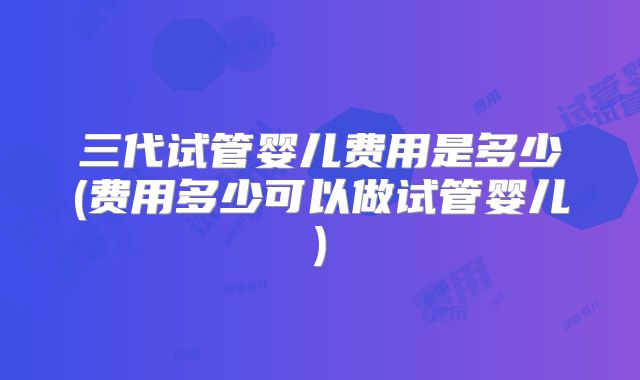 三代试管婴儿费用是多少(费用多少可以做试管婴儿)
