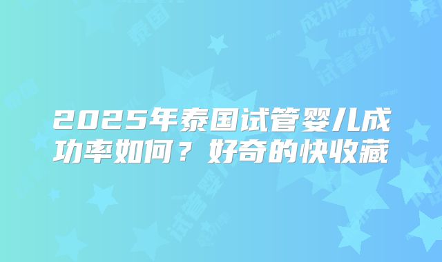 2025年泰国试管婴儿成功率如何？好奇的快收藏