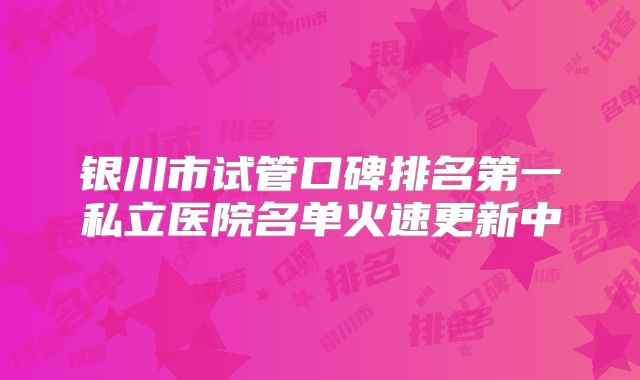 银川市试管口碑排名第一私立医院名单火速更新中