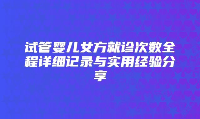 试管婴儿女方就诊次数全程详细记录与实用经验分享