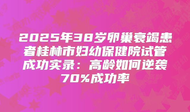 2025年38岁卵巢衰竭患者桂林市妇幼保健院试管成功实录:高龄如何逆袭70%成功率