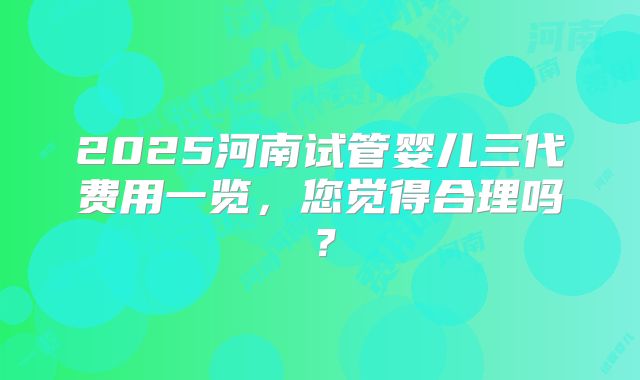 2025河南试管婴儿三代费用一览,您觉得合理吗?