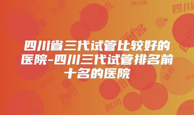 四川省三代试管比较好的医院-四川三代试管排名前十名的医院