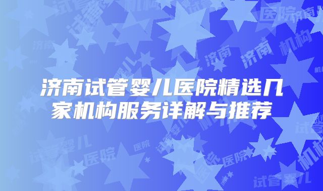 济南试管婴儿医院精选几家机构服务详解与推荐