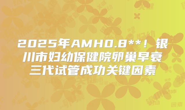 2025年AMH0.8**!银川市妇幼保健院卵巢早衰三代试管成功关键因素