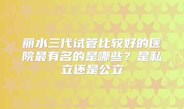 丽水三代试管比较好的医院最有名的是哪些？是私立还是公立