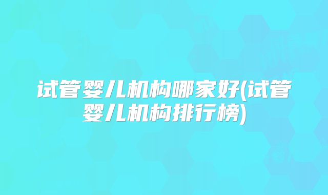 试管婴儿机构哪家好(试管婴儿机构排行榜)