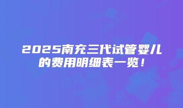 2025南充三代试管婴儿的费用明细表一览!