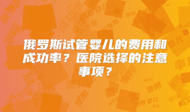 俄罗斯试管婴儿的费用和成功率?医院选择的注意事项?