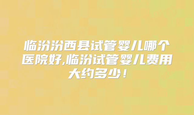临汾汾西县试管婴儿哪个医院好,临汾试管婴儿费用大约多少!