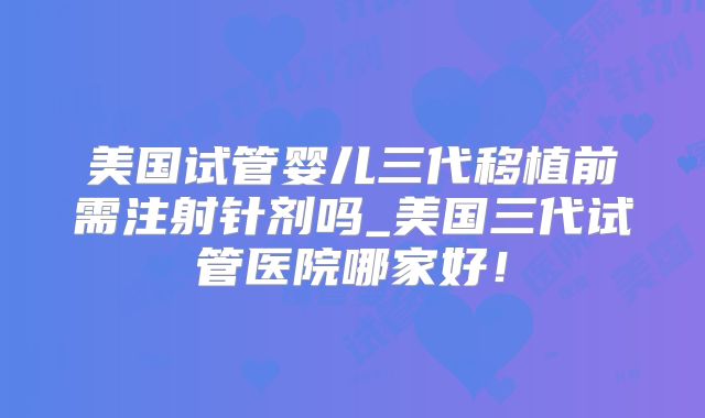 美国试管婴儿三代移植前需注射针剂吗_美国三代试管医院哪家好!