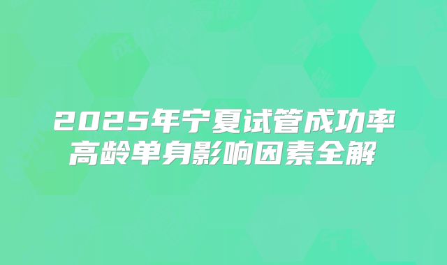 2025年宁夏试管成功率高龄单身影响因素全解