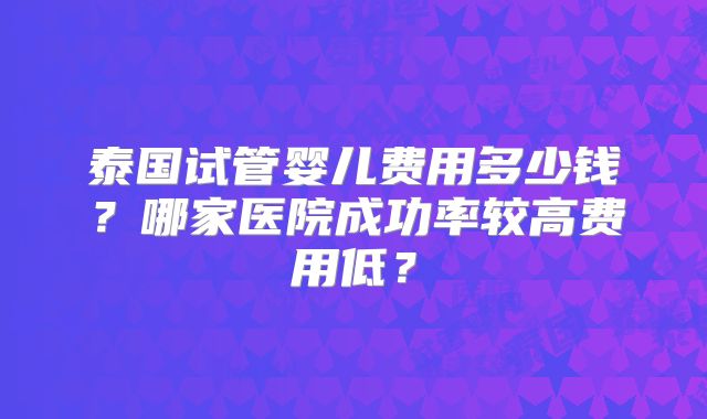 泰国试管婴儿费用多少钱？哪家医院成功率较高费用低？