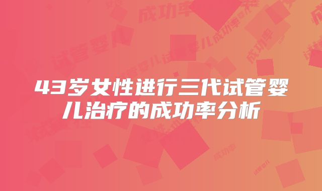 43岁女性进行三代试管婴儿治疗的成功率分析