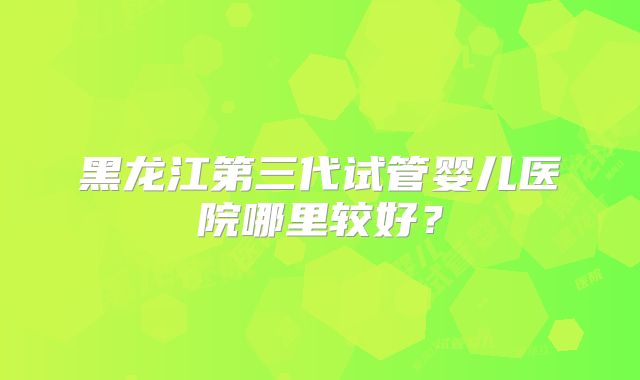 黑龙江第三代试管婴儿医院哪里较好？