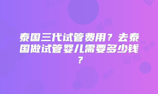 泰国三代试管费用？去泰国做试管婴儿需要多少钱？