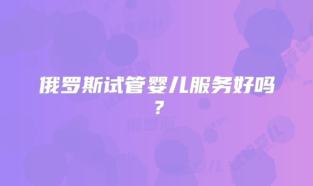 俄罗斯试管婴儿服务好吗?