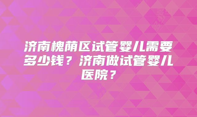 济南槐荫区试管婴儿需要多少钱?济南做试管婴儿医院?