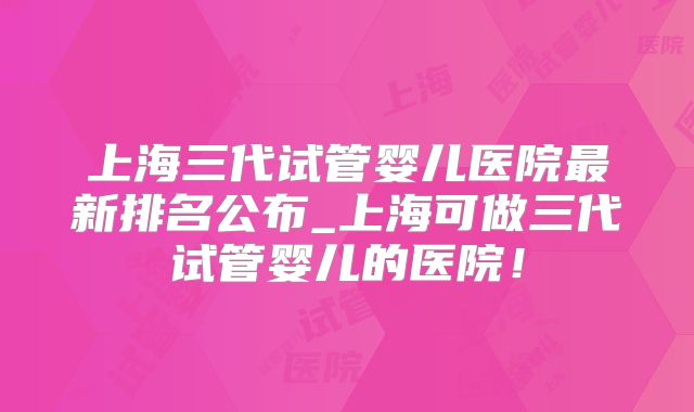 上海三代试管婴儿医院最新排名公布_上海可做三代试管婴儿的医院!