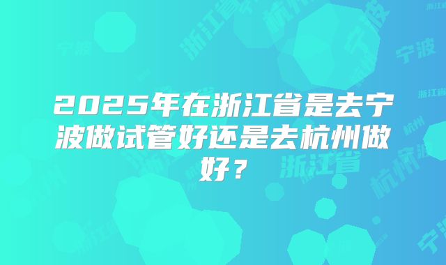 2025年在浙江省是去宁波做试管好还是去杭州做好?