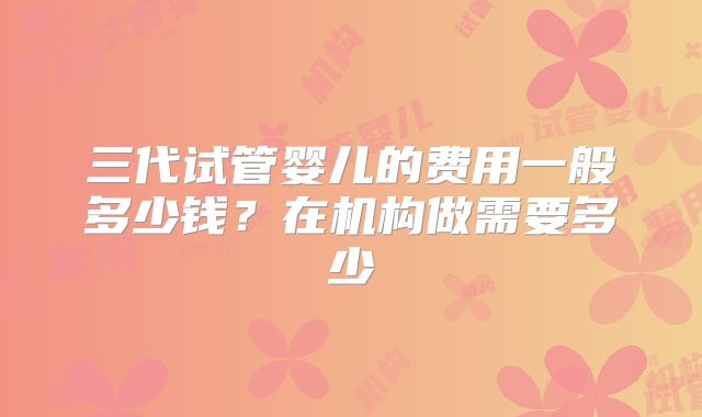 三代试管婴儿的费用一般多少钱?在机构做需要多少