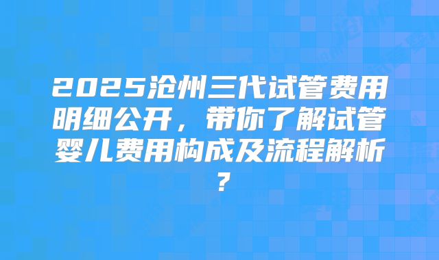 2025沧州三代试管费用明细公开,带你了解试管婴儿费用构成及流程解析?