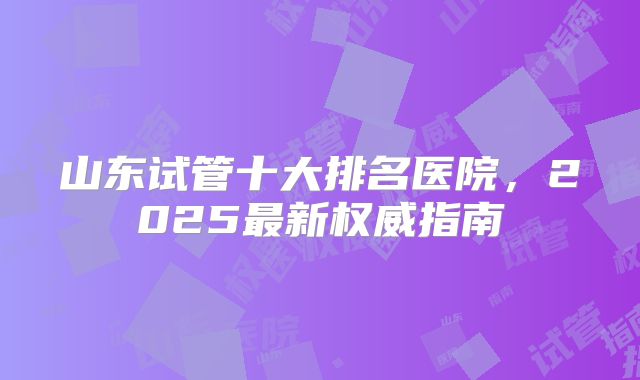 山东试管十大排名医院，2025最新权威指南