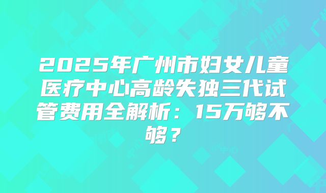 2025年广州市妇女儿童医疗中心高龄失独三代试管费用全解析:15万够不够?
