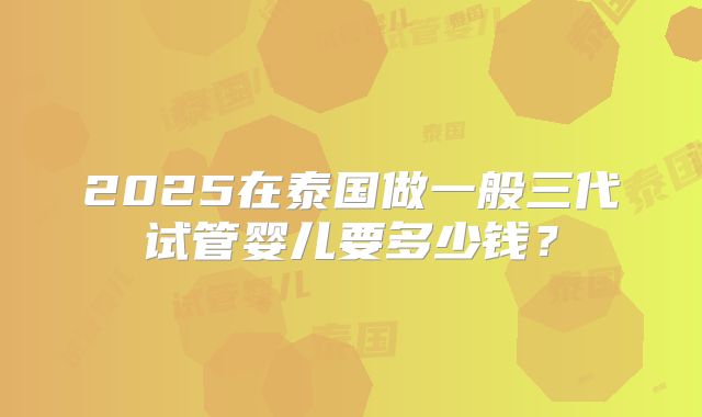 2025在泰国做一般三代试管婴儿要多少钱?