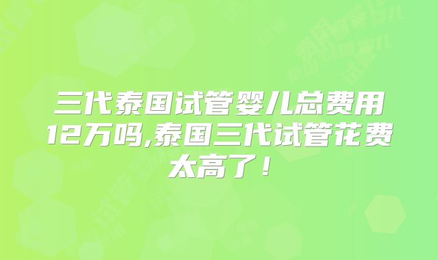 三代泰国试管婴儿总费用12万吗,泰国三代试管花费太高了！