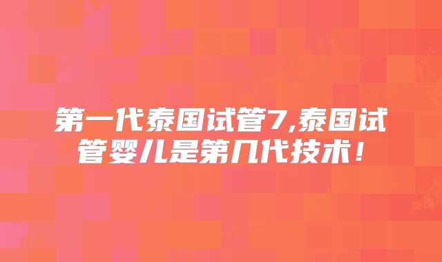 第一代泰国试管7,泰国试管婴儿是第几代技术!