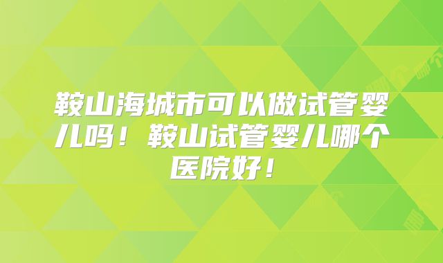 鞍山海城市可以做试管婴儿吗!鞍山试管婴儿哪个医院好!