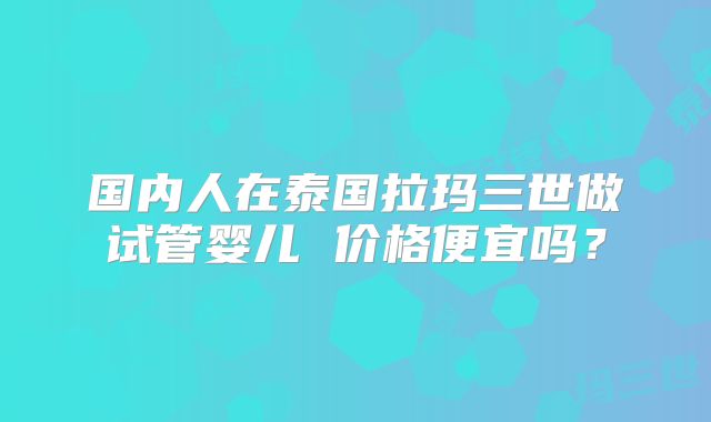 国内人在泰国拉玛三世做试管婴儿 价格便宜吗?