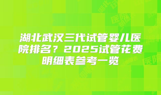 湖北武汉三代试管婴儿医院排名?2025试管花费明细表参考一览