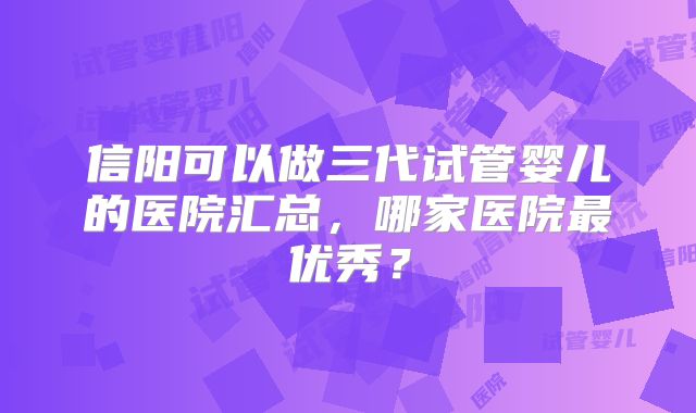 信阳可以做三代试管婴儿的医院汇总,哪家医院最优秀?