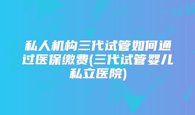 私人机构三代试管如何通过医保缴费(三代试管婴儿私立医院)