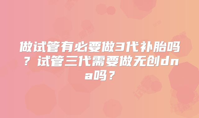 做试管有必要做3代补胎吗？试管三代需要做无创dna吗？