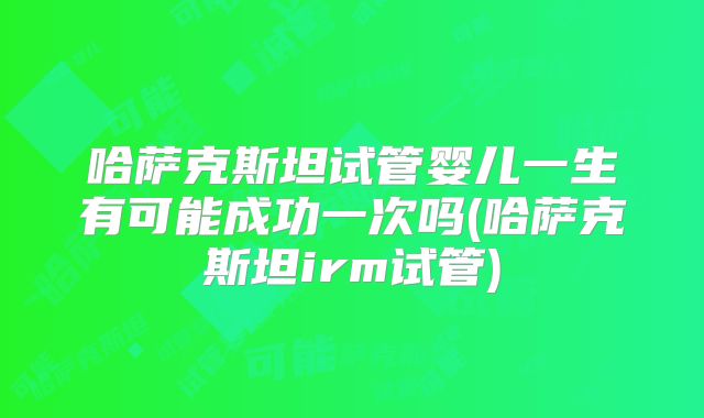 哈萨克斯坦试管婴儿一生有可能成功一次吗(哈萨克斯坦irm试管)
