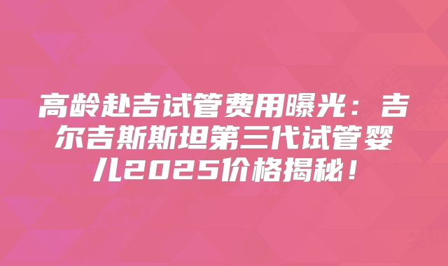 高龄赴吉试管费用曝光:吉尔吉斯斯坦第三代试管婴儿2025价格揭秘!