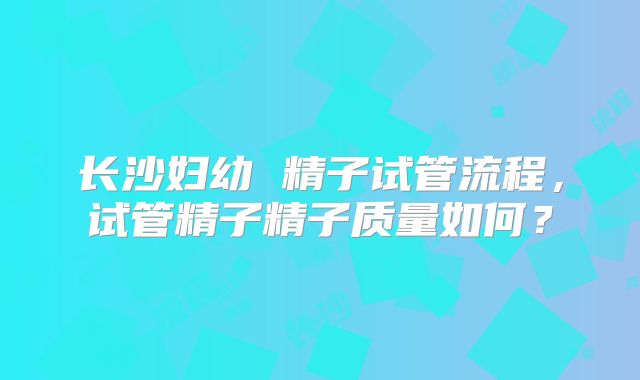 长沙妇幼 精子试管流程,试管精子精子质量如何?