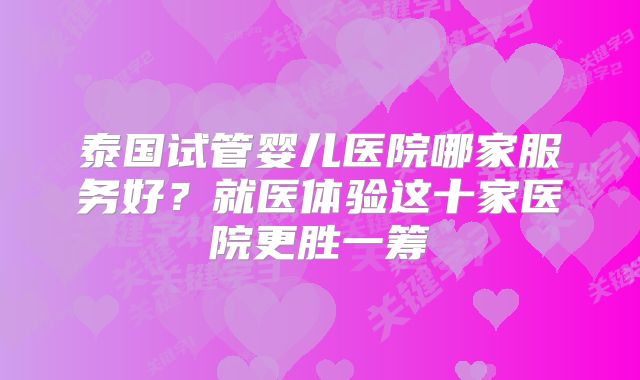 泰国试管婴儿医院哪家服务好?就医体验这十家医院更胜一筹