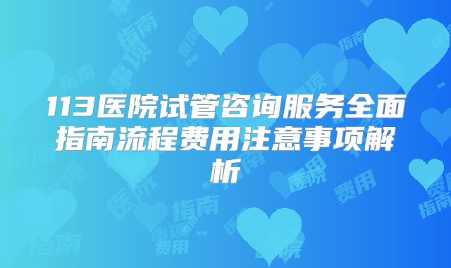 113医院试管咨询服务全面指南流程费用注意事项解析