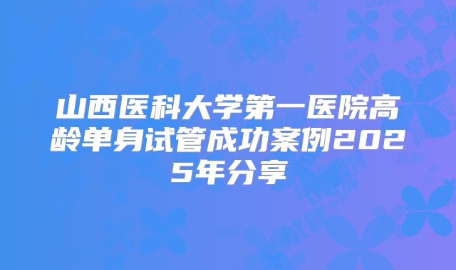 山西医科大学第一医院高龄单身试管成功案例2025年分享