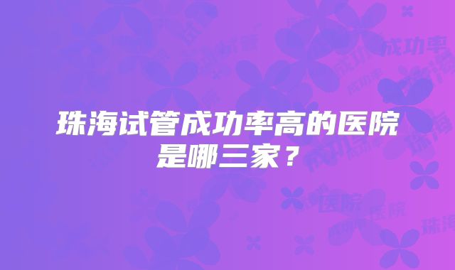 珠海试管成功率高的医院是哪三家？