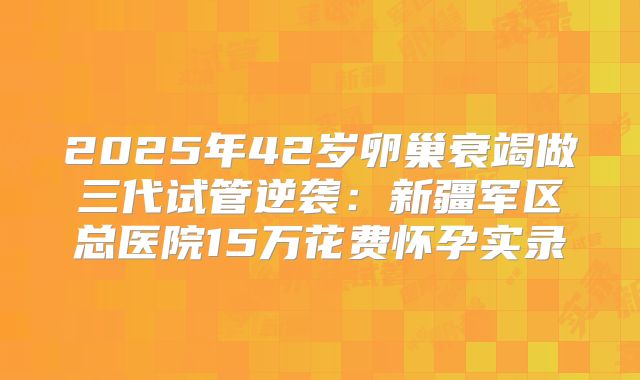 2025年42岁卵巢衰竭做三代试管逆袭：新疆军区总医院15万花费怀孕实录